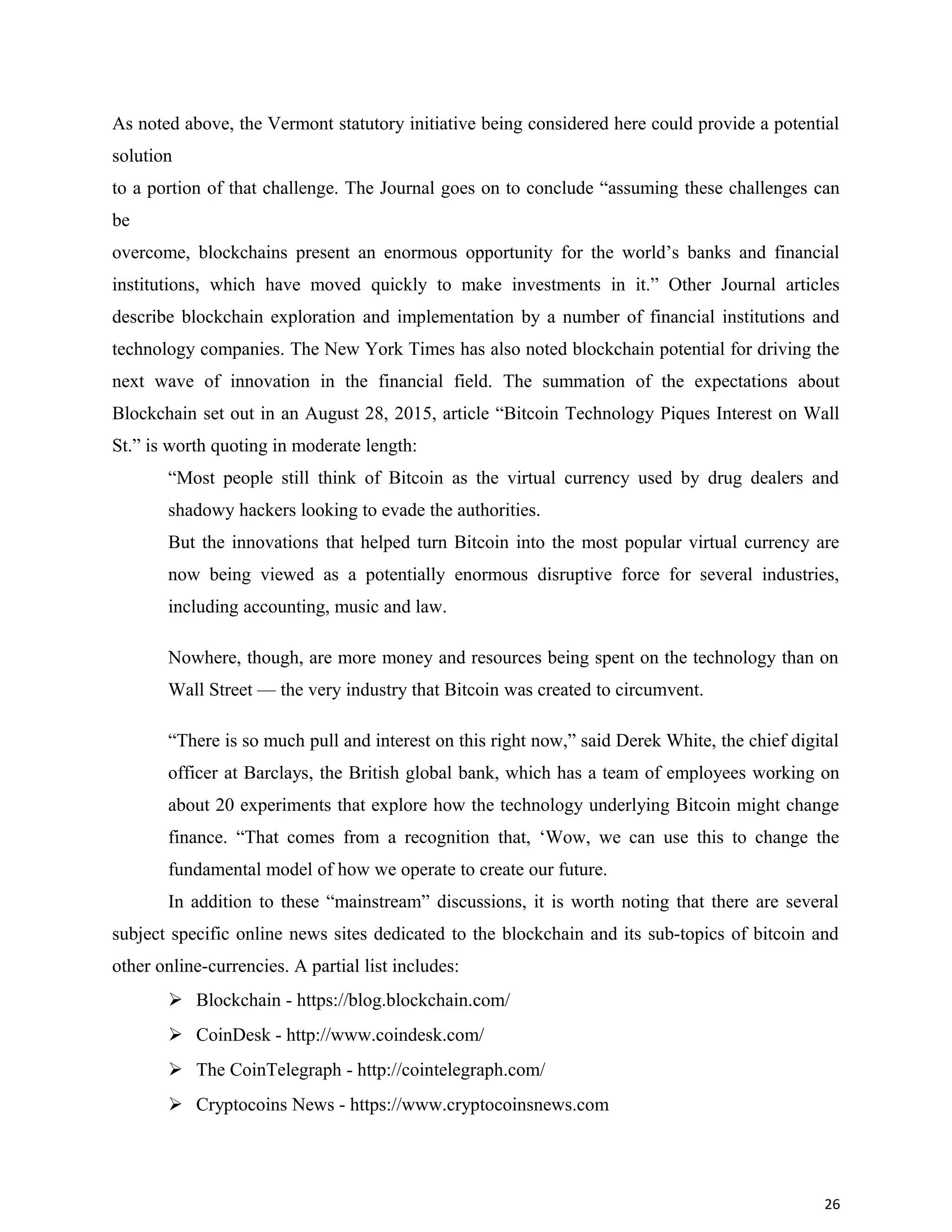 As noted above, the Vermont statutory initiative being considered here could provide a potential
solution
to a portion of that challenge. The Journal goes on to conclude “assuming these challenges can
be
overcome, blockchains present an enormous opportunity for the world’s banks and financial
institutions, which have moved quickly to make investments in it.” Other Journal articles
describe blockchain exploration and implementation by a number of financial institutions and
technology companies. The New York Times has also noted blockchain potential for driving the
next wave of innovation in the financial field. The summation of the expectations about
Blockchain set out in an August 28, 2015, article “Bitcoin Technology Piques Interest on Wall
St.” is worth quoting in moderate length:
“Most people still think of Bitcoin as the virtual currency used by drug dealers and
shadowy hackers looking to evade the authorities.
But the innovations that helped turn Bitcoin into the most popular virtual currency are
now being viewed as a potentially enormous disruptive force for several industries,
including accounting, music and law.
Nowhere, though, are more money and resources being spent on the technology than on
Wall Street — the very industry that Bitcoin was created to circumvent.
“There is so much pull and interest on this right now,” said Derek White, the chief digital
officer at Barclays, the British global bank, which has a team of employees working on
about 20 experiments that explore how the technology underlying Bitcoin might change
finance. “That comes from a recognition that, ‘Wow, we can use this to change the
fundamental model of how we operate to create our future.
In addition to these “mainstream” discussions, it is worth noting that there are several
subject specific online news sites dedicated to the blockchain and its sub-topics of bitcoin and
other online-currencies. A partial list includes:
 Blockchain - https://blog.blockchain.com/
 CoinDesk - http://www.coindesk.com/
 The CoinTelegraph - http://cointelegraph.com/
 Cryptocoins News - https://www.cryptocoinsnews.com
26
 