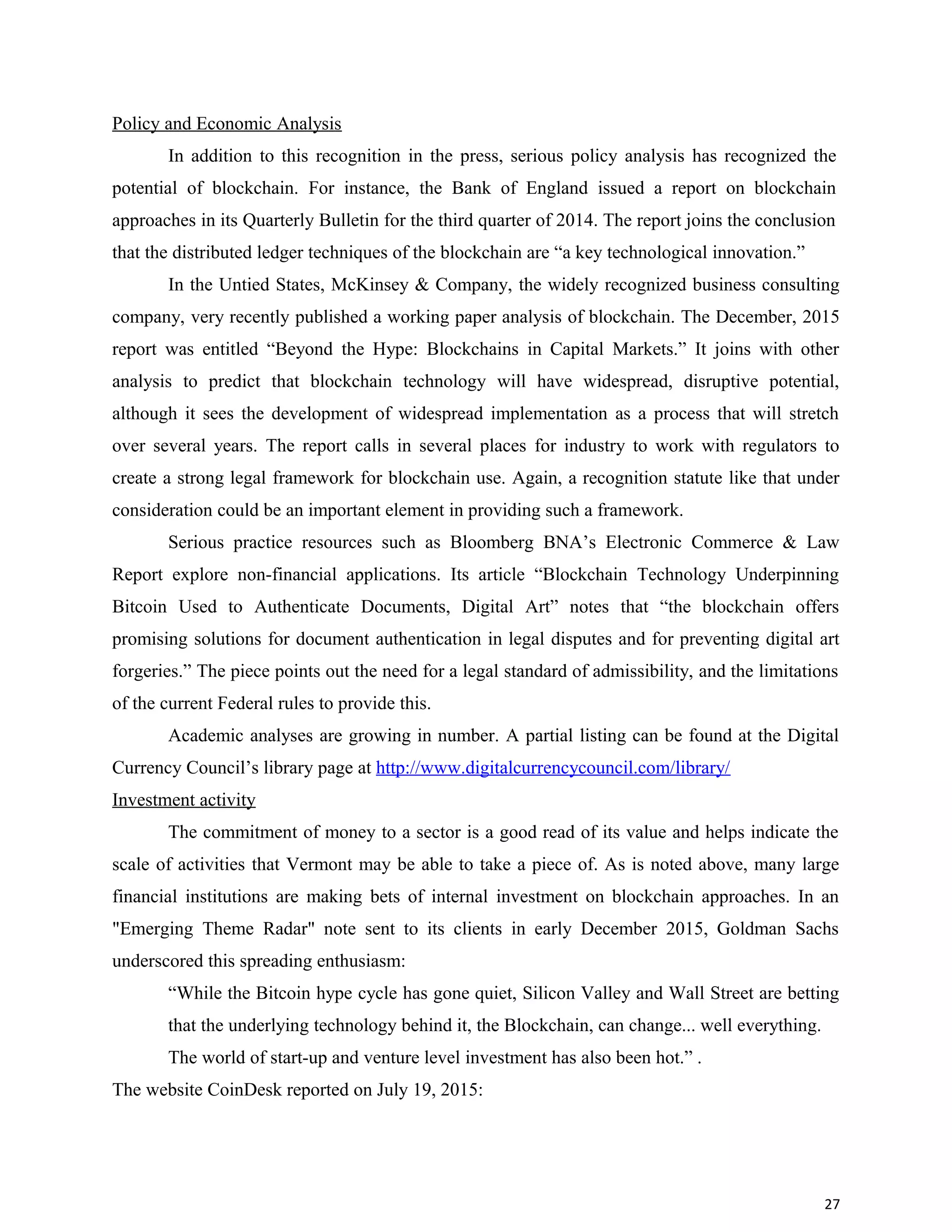 Policy and Economic Analysis
In addition to this recognition in the press, serious policy analysis has recognized the
potential of blockchain. For instance, the Bank of England issued a report on blockchain
approaches in its Quarterly Bulletin for the third quarter of 2014. The report joins the conclusion
that the distributed ledger techniques of the blockchain are “a key technological innovation.”
In the Untied States, McKinsey & Company, the widely recognized business consulting
company, very recently published a working paper analysis of blockchain. The December, 2015
report was entitled “Beyond the Hype: Blockchains in Capital Markets.” It joins with other
analysis to predict that blockchain technology will have widespread, disruptive potential,
although it sees the development of widespread implementation as a process that will stretch
over several years. The report calls in several places for industry to work with regulators to
create a strong legal framework for blockchain use. Again, a recognition statute like that under
consideration could be an important element in providing such a framework.
Serious practice resources such as Bloomberg BNA’s Electronic Commerce & Law
Report explore non-financial applications. Its article “Blockchain Technology Underpinning
Bitcoin Used to Authenticate Documents, Digital Art” notes that “the blockchain offers
promising solutions for document authentication in legal disputes and for preventing digital art
forgeries.” The piece points out the need for a legal standard of admissibility, and the limitations
of the current Federal rules to provide this.
Academic analyses are growing in number. A partial listing can be found at the Digital
Currency Council’s library page at http://www.digitalcurrencycouncil.com/library/
Investment activity
The commitment of money to a sector is a good read of its value and helps indicate the
scale of activities that Vermont may be able to take a piece of. As is noted above, many large
financial institutions are making bets of internal investment on blockchain approaches. In an
"Emerging Theme Radar" note sent to its clients in early December 2015, Goldman Sachs
underscored this spreading enthusiasm:
“While the Bitcoin hype cycle has gone quiet, Silicon Valley and Wall Street are betting
that the underlying technology behind it, the Blockchain, can change... well everything.
The world of start-up and venture level investment has also been hot.” .
The website CoinDesk reported on July 19, 2015:
27
 