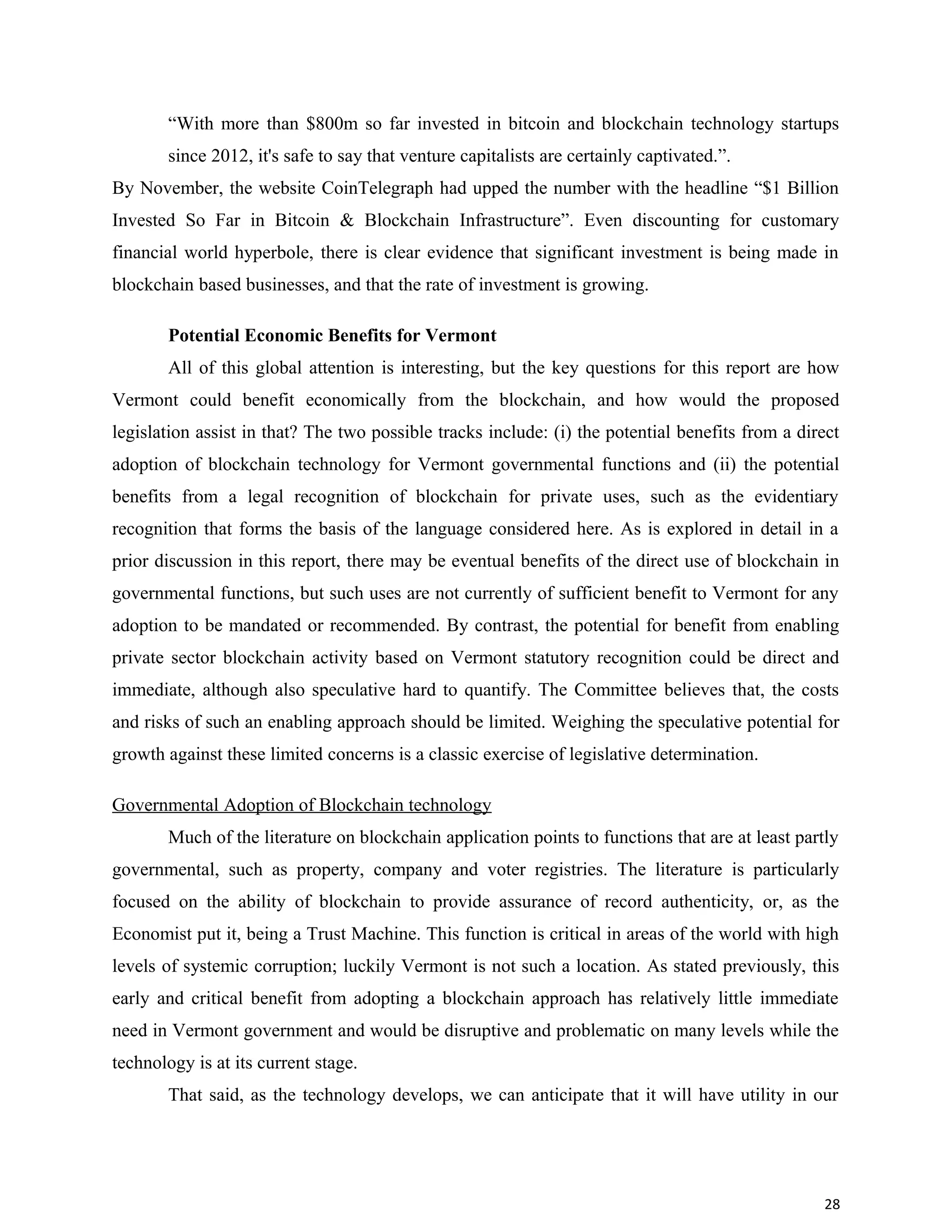 “With more than $800m so far invested in bitcoin and blockchain technology startups
since 2012, it's safe to say that venture capitalists are certainly captivated.”.
By November, the website CoinTelegraph had upped the number with the headline “$1 Billion
Invested So Far in Bitcoin & Blockchain Infrastructure”. Even discounting for customary
financial world hyperbole, there is clear evidence that significant investment is being made in
blockchain based businesses, and that the rate of investment is growing.
Potential Economic Benefits for Vermont
All of this global attention is interesting, but the key questions for this report are how
Vermont could benefit economically from the blockchain, and how would the proposed
legislation assist in that? The two possible tracks include: (i) the potential benefits from a direct
adoption of blockchain technology for Vermont governmental functions and (ii) the potential
benefits from a legal recognition of blockchain for private uses, such as the evidentiary
recognition that forms the basis of the language considered here. As is explored in detail in a
prior discussion in this report, there may be eventual benefits of the direct use of blockchain in
governmental functions, but such uses are not currently of sufficient benefit to Vermont for any
adoption to be mandated or recommended. By contrast, the potential for benefit from enabling
private sector blockchain activity based on Vermont statutory recognition could be direct and
immediate, although also speculative hard to quantify. The Committee believes that, the costs
and risks of such an enabling approach should be limited. Weighing the speculative potential for
growth against these limited concerns is a classic exercise of legislative determination.
Governmental Adoption of Blockchain technology
Much of the literature on blockchain application points to functions that are at least partly
governmental, such as property, company and voter registries. The literature is particularly
focused on the ability of blockchain to provide assurance of record authenticity, or, as the
Economist put it, being a Trust Machine. This function is critical in areas of the world with high
levels of systemic corruption; luckily Vermont is not such a location. As stated previously, this
early and critical benefit from adopting a blockchain approach has relatively little immediate
need in Vermont government and would be disruptive and problematic on many levels while the
technology is at its current stage.
That said, as the technology develops, we can anticipate that it will have utility in our
28
 