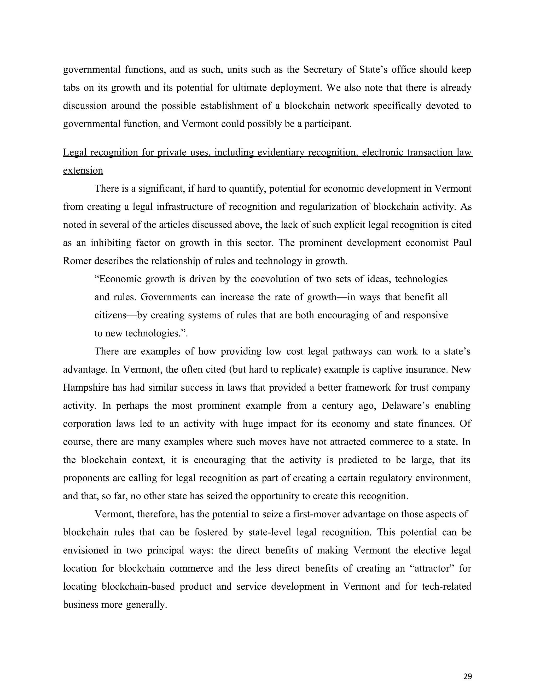 governmental functions, and as such, units such as the Secretary of State’s office should keep
tabs on its growth and its potential for ultimate deployment. We also note that there is already
discussion around the possible establishment of a blockchain network specifically devoted to
governmental function, and Vermont could possibly be a participant.
Legal recognition for private uses, including evidentiary recognition, electronic transaction law
extension
There is a significant, if hard to quantify, potential for economic development in Vermont
from creating a legal infrastructure of recognition and regularization of blockchain activity. As
noted in several of the articles discussed above, the lack of such explicit legal recognition is cited
as an inhibiting factor on growth in this sector. The prominent development economist Paul
Romer describes the relationship of rules and technology in growth.
“Economic growth is driven by the coevolution of two sets of ideas, technologies
and rules. Governments can increase the rate of growth—in ways that benefit all
citizens—by creating systems of rules that are both encouraging of and responsive
to new technologies.”.
There are examples of how providing low cost legal pathways can work to a state’s
advantage. In Vermont, the often cited (but hard to replicate) example is captive insurance. New
Hampshire has had similar success in laws that provided a better framework for trust company
activity. In perhaps the most prominent example from a century ago, Delaware’s enabling
corporation laws led to an activity with huge impact for its economy and state finances. Of
course, there are many examples where such moves have not attracted commerce to a state. In
the blockchain context, it is encouraging that the activity is predicted to be large, that its
proponents are calling for legal recognition as part of creating a certain regulatory environment,
and that, so far, no other state has seized the opportunity to create this recognition.
Vermont, therefore, has the potential to seize a first-mover advantage on those aspects of
blockchain rules that can be fostered by state-level legal recognition. This potential can be
envisioned in two principal ways: the direct benefits of making Vermont the elective legal
location for blockchain commerce and the less direct benefits of creating an “attractor” for
locating blockchain-based product and service development in Vermont and for tech-related
business more generally.
29
 