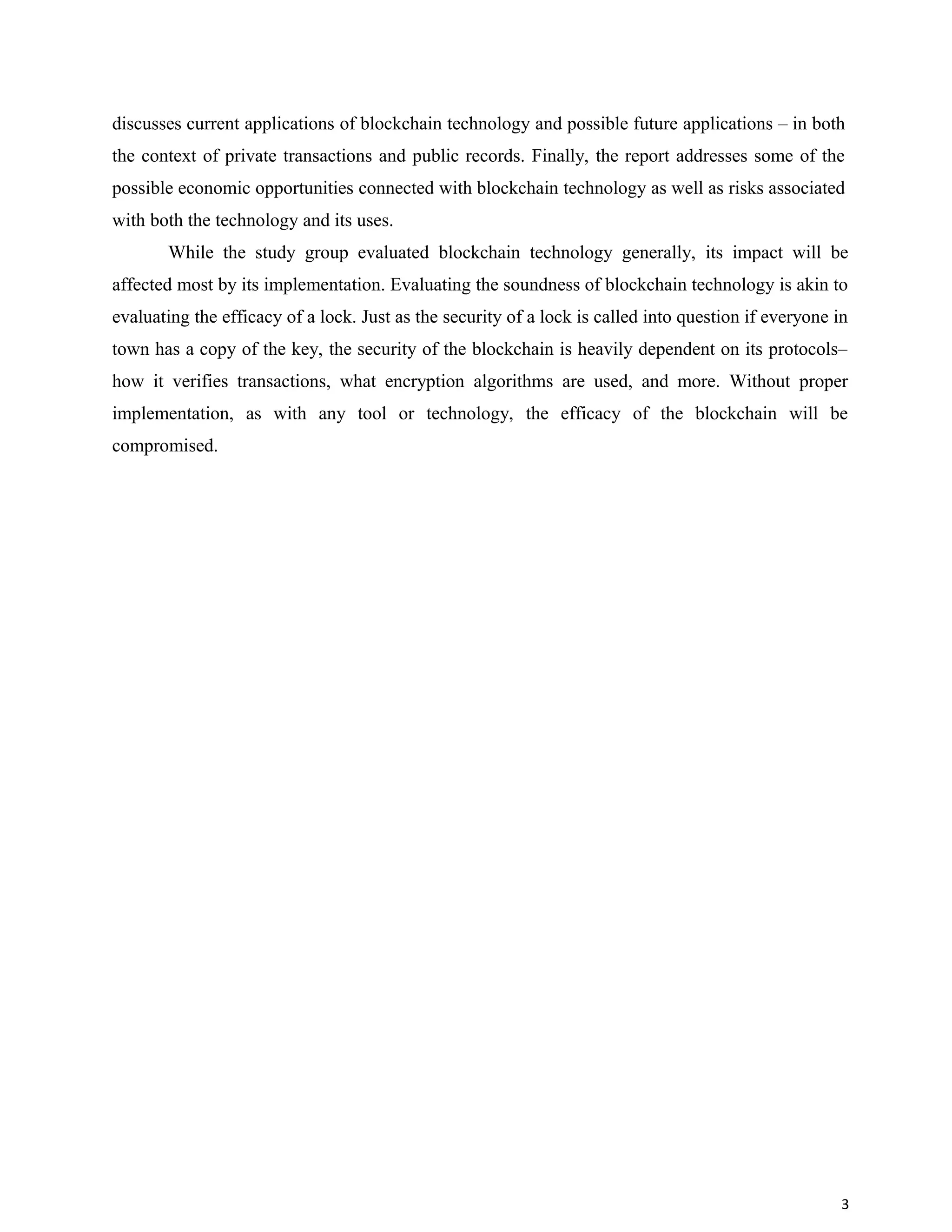 discusses current applications of blockchain technology and possible future applications – in both
the context of private transactions and public records. Finally, the report addresses some of the
possible economic opportunities connected with blockchain technology as well as risks associated
with both the technology and its uses.
While the study group evaluated blockchain technology generally, its impact will be
affected most by its implementation. Evaluating the soundness of blockchain technology is akin to
evaluating the efficacy of a lock. Just as the security of a lock is called into question if everyone in
town has a copy of the key, the security of the blockchain is heavily dependent on its protocols–
how it verifies transactions, what encryption algorithms are used, and more. Without proper
implementation, as with any tool or technology, the efficacy of the blockchain will be
compromised.
3
 