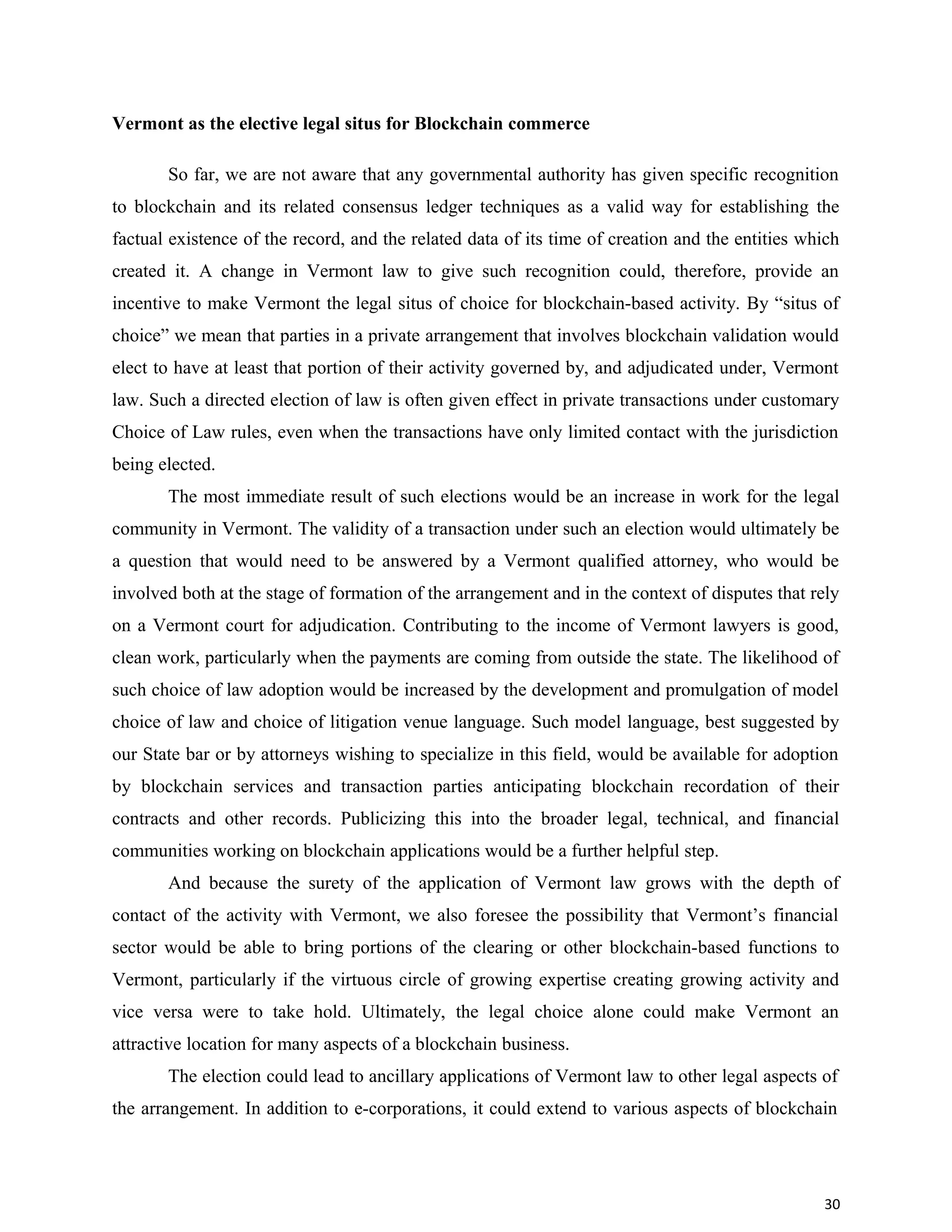 Vermont as the elective legal situs for Blockchain commerce
So far, we are not aware that any governmental authority has given specific recognition
to blockchain and its related consensus ledger techniques as a valid way for establishing the
factual existence of the record, and the related data of its time of creation and the entities which
created it. A change in Vermont law to give such recognition could, therefore, provide an
incentive to make Vermont the legal situs of choice for blockchain-based activity. By “situs of
choice” we mean that parties in a private arrangement that involves blockchain validation would
elect to have at least that portion of their activity governed by, and adjudicated under, Vermont
law. Such a directed election of law is often given effect in private transactions under customary
Choice of Law rules, even when the transactions have only limited contact with the jurisdiction
being elected.
The most immediate result of such elections would be an increase in work for the legal
community in Vermont. The validity of a transaction under such an election would ultimately be
a question that would need to be answered by a Vermont qualified attorney, who would be
involved both at the stage of formation of the arrangement and in the context of disputes that rely
on a Vermont court for adjudication. Contributing to the income of Vermont lawyers is good,
clean work, particularly when the payments are coming from outside the state. The likelihood of
such choice of law adoption would be increased by the development and promulgation of model
choice of law and choice of litigation venue language. Such model language, best suggested by
our State bar or by attorneys wishing to specialize in this field, would be available for adoption
by blockchain services and transaction parties anticipating blockchain recordation of their
contracts and other records. Publicizing this into the broader legal, technical, and financial
communities working on blockchain applications would be a further helpful step.
And because the surety of the application of Vermont law grows with the depth of
contact of the activity with Vermont, we also foresee the possibility that Vermont’s financial
sector would be able to bring portions of the clearing or other blockchain-based functions to
Vermont, particularly if the virtuous circle of growing expertise creating growing activity and
vice versa were to take hold. Ultimately, the legal choice alone could make Vermont an
attractive location for many aspects of a blockchain business.
The election could lead to ancillary applications of Vermont law to other legal aspects of
the arrangement. In addition to e-corporations, it could extend to various aspects of blockchain
30
 