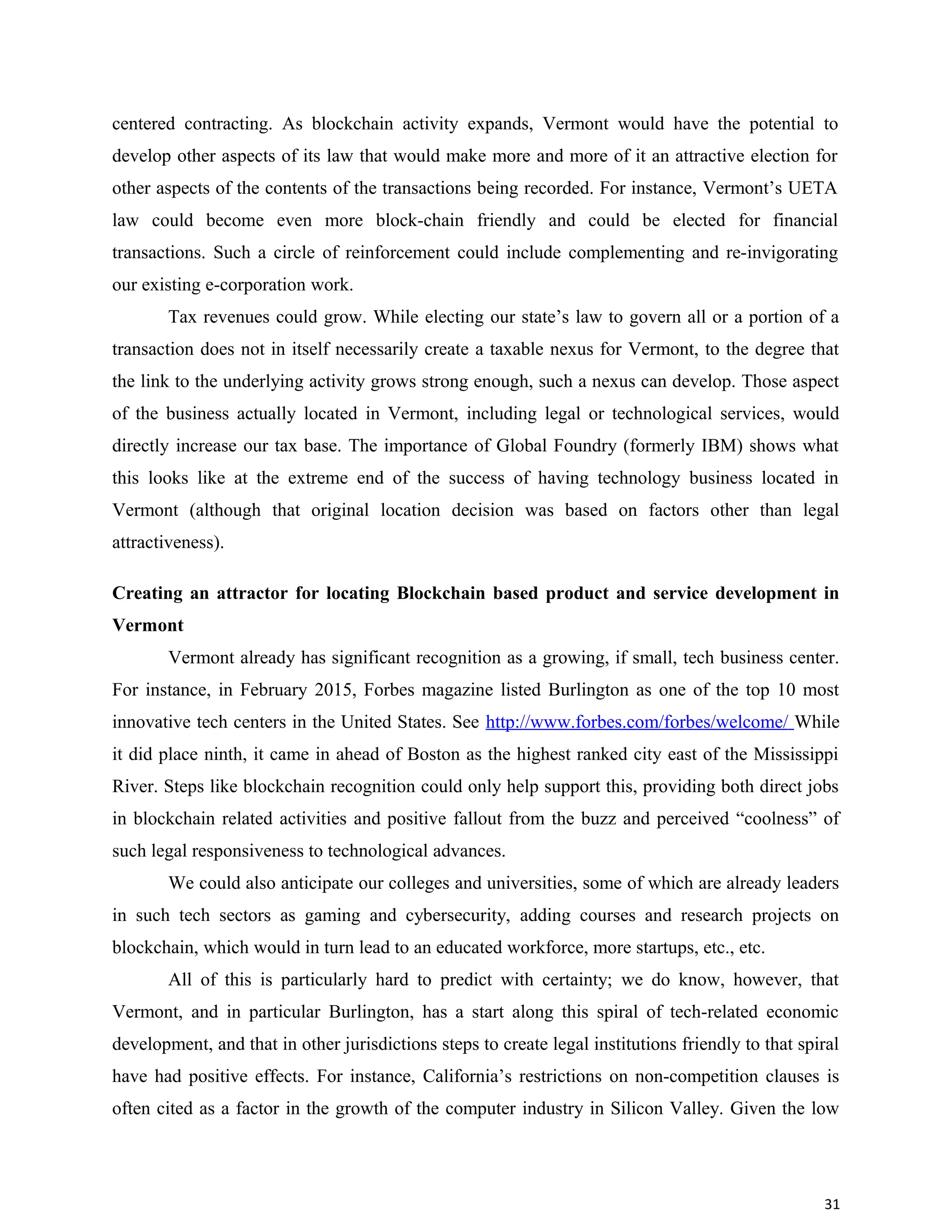 centered contracting. As blockchain activity expands, Vermont would have the potential to
develop other aspects of its law that would make more and more of it an attractive election for
other aspects of the contents of the transactions being recorded. For instance, Vermont’s UETA
law could become even more block-chain friendly and could be elected for financial
transactions. Such a circle of reinforcement could include complementing and re-invigorating
our existing e-corporation work.
Tax revenues could grow. While electing our state’s law to govern all or a portion of a
transaction does not in itself necessarily create a taxable nexus for Vermont, to the degree that
the link to the underlying activity grows strong enough, such a nexus can develop. Those aspect
of the business actually located in Vermont, including legal or technological services, would
directly increase our tax base. The importance of Global Foundry (formerly IBM) shows what
this looks like at the extreme end of the success of having technology business located in
Vermont (although that original location decision was based on factors other than legal
attractiveness).
Creating an attractor for locating Blockchain based product and service development in
Vermont
Vermont already has significant recognition as a growing, if small, tech business center.
For instance, in February 2015, Forbes magazine listed Burlington as one of the top 10 most
innovative tech centers in the United States. See http://www.forbes.com/forbes/welcome/ While
it did place ninth, it came in ahead of Boston as the highest ranked city east of the Mississippi
River. Steps like blockchain recognition could only help support this, providing both direct jobs
in blockchain related activities and positive fallout from the buzz and perceived “coolness” of
such legal responsiveness to technological advances.
We could also anticipate our colleges and universities, some of which are already leaders
in such tech sectors as gaming and cybersecurity, adding courses and research projects on
blockchain, which would in turn lead to an educated workforce, more startups, etc., etc.
All of this is particularly hard to predict with certainty; we do know, however, that
Vermont, and in particular Burlington, has a start along this spiral of tech-related economic
development, and that in other jurisdictions steps to create legal institutions friendly to that spiral
have had positive effects. For instance, California’s restrictions on non-competition clauses is
often cited as a factor in the growth of the computer industry in Silicon Valley. Given the low
31
 