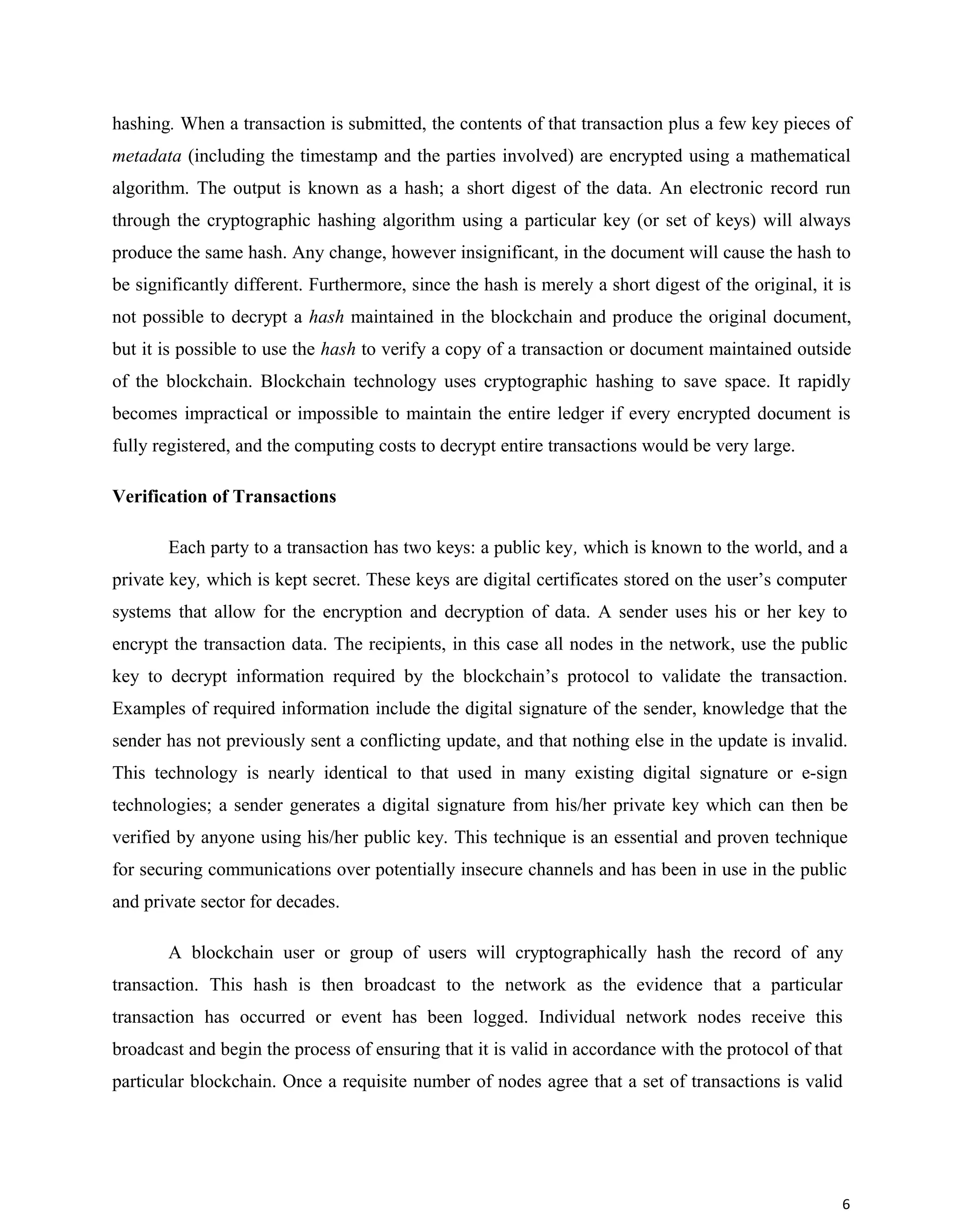 hashing. When a transaction is submitted, the contents of that transaction plus a few key pieces of
metadata (including the timestamp and the parties involved) are encrypted using a mathematical
algorithm. The output is known as a hash; a short digest of the data. An electronic record run
through the cryptographic hashing algorithm using a particular key (or set of keys) will always
produce the same hash. Any change, however insignificant, in the document will cause the hash to
be significantly different. Furthermore, since the hash is merely a short digest of the original, it is
not possible to decrypt a hash maintained in the blockchain and produce the original document,
but it is possible to use the hash to verify a copy of a transaction or document maintained outside
of the blockchain. Blockchain technology uses cryptographic hashing to save space. It rapidly
becomes impractical or impossible to maintain the entire ledger if every encrypted document is
fully registered, and the computing costs to decrypt entire transactions would be very large.
Verification of Transactions
Each party to a transaction has two keys: a public key, which is known to the world, and a
private key, which is kept secret. These keys are digital certificates stored on the user’s computer
systems that allow for the encryption and decryption of data. A sender uses his or her key to
encrypt the transaction data. The recipients, in this case all nodes in the network, use the public
key to decrypt information required by the blockchain’s protocol to validate the transaction.
Examples of required information include the digital signature of the sender, knowledge that the
sender has not previously sent a conflicting update, and that nothing else in the update is invalid.
This technology is nearly identical to that used in many existing digital signature or e-sign
technologies; a sender generates a digital signature from his/her private key which can then be
verified by anyone using his/her public key. This technique is an essential and proven technique
for securing communications over potentially insecure channels and has been in use in the public
and private sector for decades.
A blockchain user or group of users will cryptographically hash the record of any
transaction. This hash is then broadcast to the network as the evidence that a particular
transaction has occurred or event has been logged. Individual network nodes receive this
broadcast and begin the process of ensuring that it is valid in accordance with the protocol of that
particular blockchain. Once a requisite number of nodes agree that a set of transactions is valid
6
 