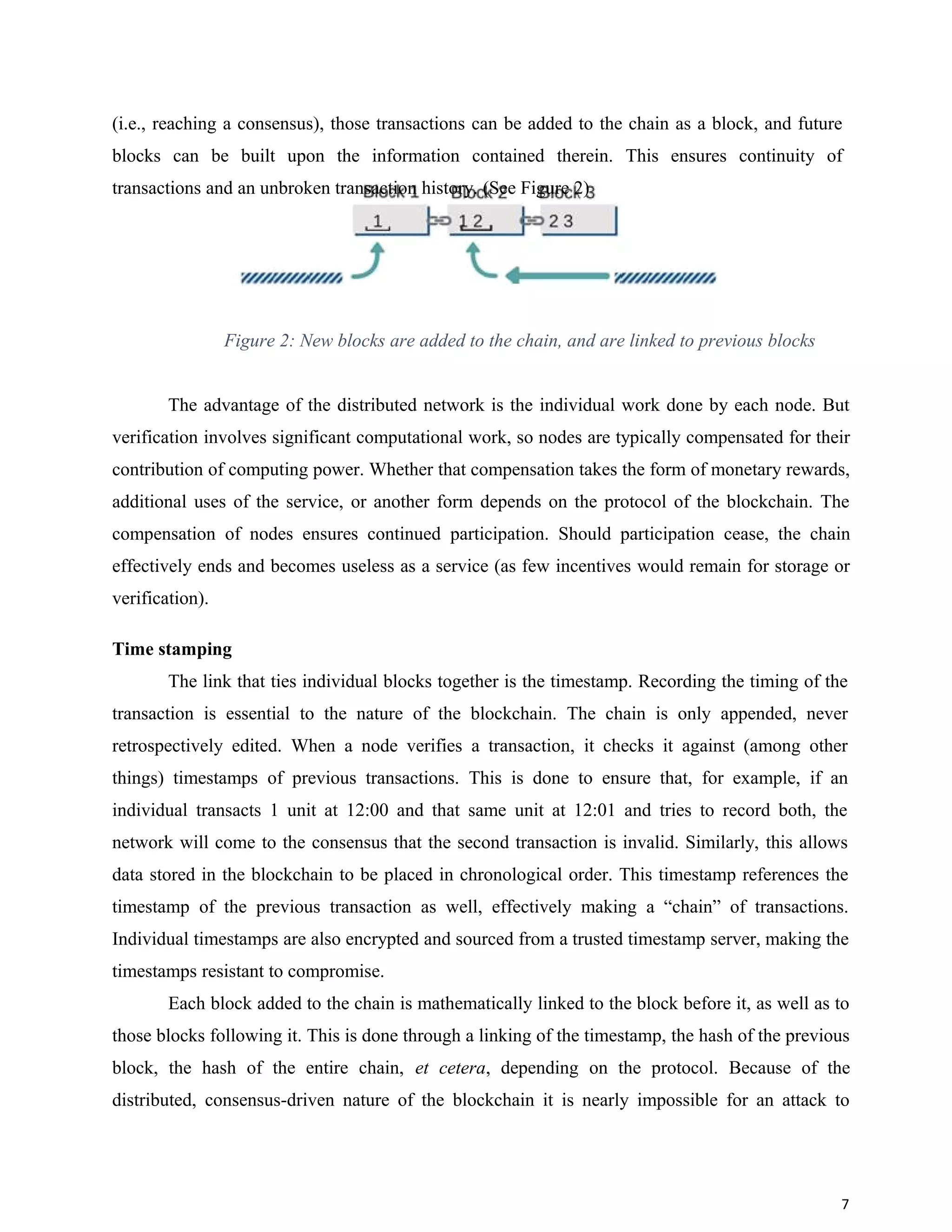 (i.e., reaching a consensus), those transactions can be added to the chain as a block, and future
blocks can be built upon the information contained therein. This ensures continuity of
transactions and an unbroken transaction history. (See Figure 2)
Figure 2: New blocks are added to the chain, and are linked to previous blocks
The advantage of the distributed network is the individual work done by each node. But
verification involves significant computational work, so nodes are typically compensated for their
contribution of computing power. Whether that compensation takes the form of monetary rewards,
additional uses of the service, or another form depends on the protocol of the blockchain. The
compensation of nodes ensures continued participation. Should participation cease, the chain
effectively ends and becomes useless as a service (as few incentives would remain for storage or
verification).
Time stamping
The link that ties individual blocks together is the timestamp. Recording the timing of the
transaction is essential to the nature of the blockchain. The chain is only appended, never
retrospectively edited. When a node verifies a transaction, it checks it against (among other
things) timestamps of previous transactions. This is done to ensure that, for example, if an
individual transacts 1 unit at 12:00 and that same unit at 12:01 and tries to record both, the
network will come to the consensus that the second transaction is invalid. Similarly, this allows
data stored in the blockchain to be placed in chronological order. This timestamp references the
timestamp of the previous transaction as well, effectively making a “chain” of transactions.
Individual timestamps are also encrypted and sourced from a trusted timestamp server, making the
timestamps resistant to compromise.
Each block added to the chain is mathematically linked to the block before it, as well as to
those blocks following it. This is done through a linking of the timestamp, the hash of the previous
block, the hash of the entire chain, et cetera, depending on the protocol. Because of the
distributed, consensus-driven nature of the blockchain it is nearly impossible for an attack to
7
 