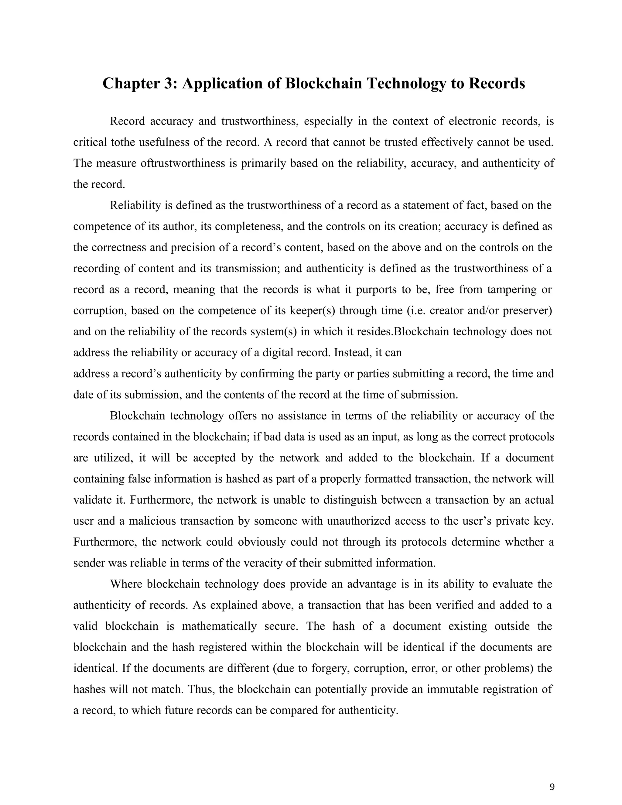 Chapter 3: Application of Blockchain Technology to Records
Record accuracy and trustworthiness, especially in the context of electronic records, is
critical tothe usefulness of the record. A record that cannot be trusted effectively cannot be used.
The measure oftrustworthiness is primarily based on the reliability, accuracy, and authenticity of
the record.
Reliability is defined as the trustworthiness of a record as a statement of fact, based on the
competence of its author, its completeness, and the controls on its creation; accuracy is defined as
the correctness and precision of a record’s content, based on the above and on the controls on the
recording of content and its transmission; and authenticity is defined as the trustworthiness of a
record as a record, meaning that the records is what it purports to be, free from tampering or
corruption, based on the competence of its keeper(s) through time (i.e. creator and/or preserver)
and on the reliability of the records system(s) in which it resides.Blockchain technology does not
address the reliability or accuracy of a digital record. Instead, it can
address a record’s authenticity by confirming the party or parties submitting a record, the time and
date of its submission, and the contents of the record at the time of submission.
Blockchain technology offers no assistance in terms of the reliability or accuracy of the
records contained in the blockchain; if bad data is used as an input, as long as the correct protocols
are utilized, it will be accepted by the network and added to the blockchain. If a document
containing false information is hashed as part of a properly formatted transaction, the network will
validate it. Furthermore, the network is unable to distinguish between a transaction by an actual
user and a malicious transaction by someone with unauthorized access to the user’s private key.
Furthermore, the network could obviously could not through its protocols determine whether a
sender was reliable in terms of the veracity of their submitted information.
Where blockchain technology does provide an advantage is in its ability to evaluate the
authenticity of records. As explained above, a transaction that has been verified and added to a
valid blockchain is mathematically secure. The hash of a document existing outside the
blockchain and the hash registered within the blockchain will be identical if the documents are
identical. If the documents are different (due to forgery, corruption, error, or other problems) the
hashes will not match. Thus, the blockchain can potentially provide an immutable registration of
a record, to which future records can be compared for authenticity.
9
 