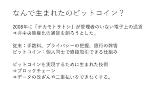 なんで生まれたのビットコイン？
2008年に「ナカモトサトシ」が管理者のいない電子上の通貨
⇒非中央集権化の通貨を創ろうとした。
従来：手数料、プライバシーの把握、銀行の弊害
ビットコイン：個人同士で直接取引できる仕組み
ビットコインを実現するために生まれた技術
⇒ブロックチェーン
⇒データの改ざんや二重払いをできなくする。
 