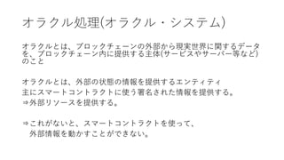 オラクル処理(オラクル・システム)
オラクルとは、ブロックチェーンの外部から現実世界に関するデータ
を、ブロックチェーン内に提供する主体(サービスやサーバー等など)
のこと
オラクルとは、外部の状態の情報を提供するエンティティ
主にスマートコントラクトに使う署名された情報を提供する。
⇒外部リソースを提供する。
⇒これがないと、スマートコントラクトを使って、
外部情報を動かすことができない。
 