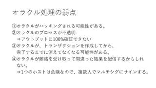 オラクル処理の弱点
①オラクルがハッキングされる可能性がある。
②オラクルのプロセスが不透明
⇒アウトプットに100%確証できない
③オラクルが、トランザクションを作成してから、
完了するまでに消えてなくなる可能性がある。
④オラクルが賄賂を受け取って間違った結果を配信するかもしれ
ない。
⇒1つのホストは危険なので、複数人でマルチシグにサインする。
 