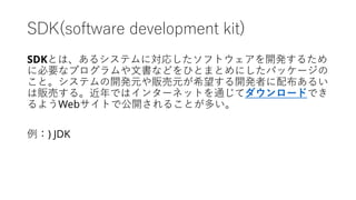SDK(software development kit)
SDKとは、あるシステムに対応したソフトウェアを開発するため
に必要なプログラムや文書などをひとまとめにしたパッケージの
こと。システムの開発元や販売元が希望する開発者に配布あるい
は販売する。近年ではインターネットを通じてダウンロードでき
るようWebサイトで公開されることが多い。
例：) JDK
 