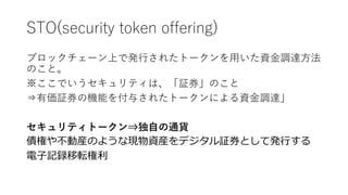STO(security token offering)
ブロックチェーン上で発行されたトークンを用いた資金調達方法
のこと。
※ここでいうセキュリティは、「証券」のこと
⇒有価証券の機能を付与されたトークンによる資金調達」
セキュリティトークン⇒独自の通貨
債権や不動産のような現物資産をデジタル証券として発行する
電子記録移転権利
 