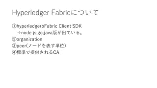 Hyperledger Fabricについて
①hyperledgerbFabric Client SDK
⇒node.js,go,java版が出ている。
②organization
③peer(ノードを表す単位)
④標準で提供されるCA
 