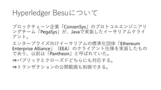 Hyperledger Besuについて
ブロックチェーン企業「ConsenSys」のプロトコルエンジニアリ
ングチーム「PegaSys」が、Javaで実装したイーサリアムクライ
アント。
エンタープライズ向けイーサリアムの標準化団体「Ethereum
Enterprise Alliance」（EEA）のクライアント仕様を実装したもの
であり、以前は「Pantheon」と呼ばれていた。
⇒パブリックとクローズドどちらにも対応する。
⇒トランザクションの公開範囲も制御できる。
 