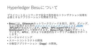 Hyperledger Besuについて
プライベートネットワークで安全で高性能なトランザクション処理を
必要とするアプリケーションを開発できる。
• Besuには、Ethereumネットワークでノードを実行、保守、デバッグ、
および監視するためのコマンドラインインターフェイスとJSON-
RPCAPIが含まれています。APIは、RPC overHTTPまたは
WebSocketを介して使用できます。BesuはPub / Subもサポートし
ています。APIは、次のような典型的なイーサリアム機能をサポート
します。
• エーテルマイニング
• スマートコントラクトの開発
• 分散型アプリケーション（Dapp）の開発。
 