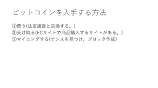 ビットコインを入手する方法
①買う(法定通貨と交換する。)
②受け取る(ECサイトで商品購入するサイトがある。)
③マイニングする(ナンスを見つけ、ブロック作成)
 