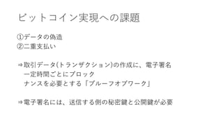 ビットコイン実現への課題
①データの偽造
②二重支払い
⇒取引データ(トランザクション)の作成に、電子署名
一定時間ごとにブロック
ナンスを必要とする「プルーフオブワーク」
⇒電子署名には、送信する側の秘密鍵と公開鍵が必要
 