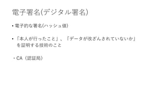 電子署名(デジタル署名)
• 電子的な署名(ハッシュ値)
• 「本人が行ったこと」、「データが改ざんされていないか」
を証明する技術のこと
・CA（認証局）
 