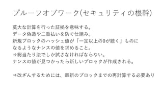プルーフオブワーク(セキュリティの根幹)
莫大な計算を行った証拠を意味する。
データ偽造や二重払いを防ぐ仕組み。
新規ブロックのハッシュ値が「一定以上の0が続く」ものに
なるようなナンスの値を求めること。
⇒総当たり法でしか試さなければならない。
ナンスの値が見つかったら新しいブロックが作成される。
⇒改ざんするためには、最新のブロックまでの再計算する必要あり
 