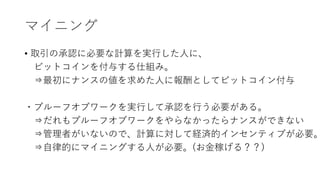マイニング
• 取引の承認に必要な計算を実行した人に、
ビットコインを付与する仕組み。
⇒最初にナンスの値を求めた人に報酬としてビットコイン付与
・プルーフオブワークを実行して承認を行う必要がある。
⇒だれもプルーフオブワークをやらなかったらナンスができない
⇒管理者がいないので、計算に対して経済的インセンティブが必要。
⇒自律的にマイニングする人が必要。(お金稼げる？？)
 