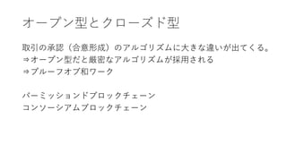 オープン型とクローズド型
取引の承認（合意形成）のアルゴリズムに大きな違いが出てくる。
⇒オープン型だと厳密なアルゴリズムが採用される
⇒プルーフオブ和ワーク
パーミッションドブロックチェーン
コンソーシアムブロックチェーン
 