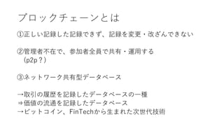 ブロックチェーンとは
①正しい記録した記録できず、記録を変更・改ざんできない
②管理者不在で、参加者全員で共有・運用する
(p2p？)
③ネットワーク共有型データベース
→取引の履歴を記録したデータベースの一種
⇒価値の流通を記録したデータベース
→ビットコイン、FinTechから生まれた次世代技術
 