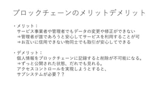 ブロックチェーンのメリットデメリット
・メリット：
サービス事業者や管理者でもデータの変更や修正ができない
⇒管理者が誰であろうと安心してサービスを利用することが可
⇒お互いに信用できない物同士でも取引が安心してできる
・デメリット：
個人情報をブロックチェーンに記録すると削除が不可能になる。
⇒ずっと公開された状態、だれでも見れる。
アクセスコントロールを実現しようとすると、
サブシステムが必要？？
 