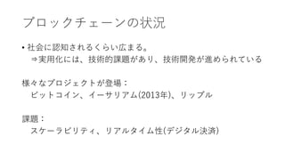 ブロックチェーンの状況
• 社会に認知されるくらい広まる。
⇒実用化には、技術的課題があり、技術開発が進められている
様々なプロジェクトが登場：
ビットコイン、イーサリアム(2013年)、リップル
課題：
スケーラビリティ、リアルタイム性(デジタル決済)
 