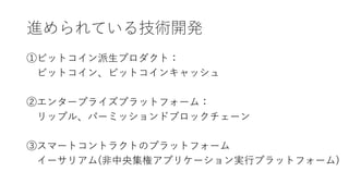 進められている技術開発
①ビットコイン派生プロダクト：
ビットコイン、ビットコインキャッシュ
②エンタープライズプラットフォーム：
リップル、パーミッションドブロックチェーン
③スマートコントラクトのプラットフォーム
イーサリアム(非中央集権アプリケーション実行プラットフォーム)
 