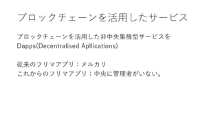 ブロックチェーンを活用したサービス
ブロックチェーンを活用した非中央集権型サービスを
Dapps(Decentralised Apllications)
従来のフリマアプリ：メルカリ
これからのフリマアプリ：中央に管理者がいない。
 