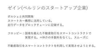 ゼイン(ベルリンのスタートアップ企業)
ポルシェと共同開発
スマートカー構想に活用している。
走行データをブロックチェーンに記録する。
フロッピー：国境を越えた不動産取引をスマートコントラクトで
実現する。⇒仲介の手数料をなくし、スムーズに
不動産取引をスマートコントラクトを利用して実現させようとする。
 