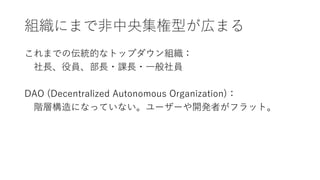 組織にまで非中央集権型が広まる
これまでの伝統的なトップダウン組織：
社長、役員、部長・課長・一般社員
DAO (Decentralized Autonomous Organization)：
階層構造になっていない。ユーザーや開発者がフラット。
 