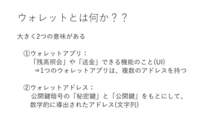 ウォレットとは何か？？
大きく2つの意味がある
①ウォレットアプリ：
「残高照会」や「送金」できる機能のこと(UI)
⇒1つのウォレットアプリは、複数のアドレスを持つ
②ウォレットアドレス：
公開鍵暗号の「秘密鍵」と「公開鍵」をもとにして、
数学的に導出されたアドレス(文字列)
 