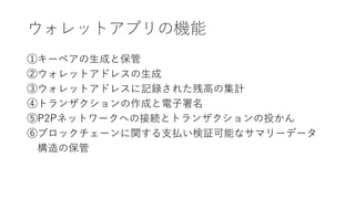 ウォレットアプリの機能
①キーペアの生成と保管
②ウォレットアドレスの生成
③ウォレットアドレスに記録された残高の集計
④トランザクションの作成と電子署名
⑤P2Pネットワークへの接続とトランザクションの投かん
⑥ブロックチェーンに関する支払い検証可能なサマリーデータ
構造の保管
 