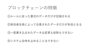 ブロックチェーンの特徴
①ルールに従った書式のデータだけが記録される
②参加者全員によって合意されたデータだけが有効となる
③一度書き込まれたデータは変更も削除もできない
④システム全体を止めることはできない
 