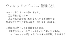 ウォレットアドレスの管理方法
ウォレットアドレスを使いますと、
①犯罪者に狙われる
②犯罪性収益移転に利用されていると疑われる
などのデメリットがあるため、取引ごとに変える。
⇒効率的にアドレスを管理するために、
「決定性ウォレットアドレス」という考え方がある。
⇒「ルートシード」から「マスター秘密鍵」を生成する。
 