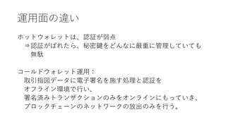 運用面の違い
ホットウォレットは、認証が弱点
⇒認証がばれたら、秘密鍵をどんなに厳重に管理していても
無駄
コールドウォレット運用：
取引指図データに電子署名を施す処理と認証を
オフライン環境で行い、
署名済みトランザクションのみをオンラインにもっていき、
ブロックチェーンのネットワークの放出のみを行う。
 