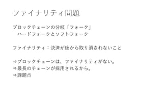 ファイナリティ問題
ブロックチェーンの分岐「フォーク」
ハードフォークとソフトフォーク
ファイナリティ：決済が後から取り消されないこと
⇒ブロックチェーンは、ファイナリティがない。
⇒最長のチェーンが採用されるから。
⇒課題点
 