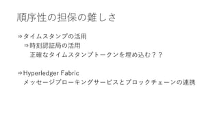 順序性の担保の難しさ
⇒タイムスタンプの活用
⇒時刻認証局の活用
正確なタイムスタンプトークンを埋め込む？？
⇒Hyperledger Fabric
メッセージブローキングサービスとブロックチェーンの連携
 
