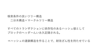検索条件の良いツリー構造
二分木構造＋マークルツリー構造
すべてのトランザクションに依存性のあるハッシュ値として
ブロックのヘッダーんい永久記録される。
⇒ハッシュの連鎖構造を作ることで、耐改ざん性を持たせている
 