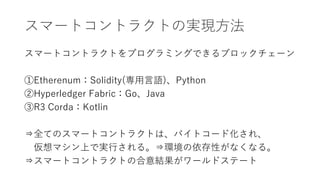 スマートコントラクトの実現方法
スマートコントラクトをプログラミングできるブロックチェーン
①Etherenum：Solidity(専用言語)、Python
②Hyperledger Fabric：Go、Java
③R3 Corda：Kotlin
⇒全てのスマートコントラクトは、バイトコード化され、
仮想マシン上で実行される。⇒環境の依存性がなくなる。
⇒スマートコントラクトの合意結果がワールドステート
 