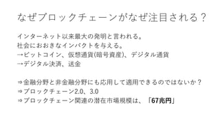 なぜブロックチェーンがなぜ注目される？
インターネット以来最大の発明と言われる。
社会におおきなインパクトを与える。
→ビットコイン、仮想通貨(暗号資産)、デジタル通貨
→デジタル決済、送金
⇒金融分野と非金融分野にも応用して適用できるのではないか？
⇒ブロックチェーン2.0、3.0
⇒ブロックチェーン関連の潜在市場規模は、「67兆円」
 