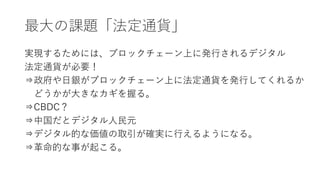 最大の課題「法定通貨」
実現するためには、ブロックチェーン上に発行されるデジタル
法定通貨が必要！
⇒政府や日銀がブロックチェーン上に法定通貨を発行してくれるか
どうかが大きなカギを握る。
⇒CBDC？
⇒中国だとデジタル人民元
⇒デジタル的な価値の取引が確実に行えるようになる。
⇒革命的な事が起こる。
 
