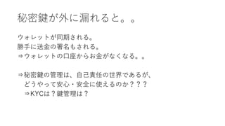 秘密鍵が外に漏れると。。
ウォレットが同期される。
勝手に送金の署名もされる。
⇒ウォレットの口座からお金がなくなる。。
⇒秘密鍵の管理は、自己責任の世界であるが、
どうやって安心・安全に使えるのか？？？
⇒KYCは？鍵管理は？
 