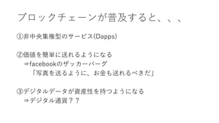 ブロックチェーンが普及すると、、、
①非中央集権型のサービス(Dapps)
②価値を簡単に送れるようになる
⇒facebookのザッカーバーグ
「写真を送るように、お金も送れるべきだ」
③デジタルデータが資産性を持つようになる
⇒デジタル通貨？？
 