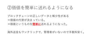②価値を簡単に送れるようになる
ブロックチェーンの正しいデータと稀少性がある
⇒価値の代替が決まっている。
⇒価値というものを簡単に送れるようになった。
海外送金もワンクリックで、管理者がいないので手数料安く。
 