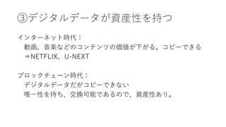 ③デジタルデータが資産性を持つ
インターネット時代：
動画、音楽などのコンテンツの価値が下がる。コピーできる
⇒NETFLIX、U-NEXT
ブロックチェーン時代：
デジタルデータだがコピーできない
唯一性を持ち、交換可能であるので、資産性あり。
 