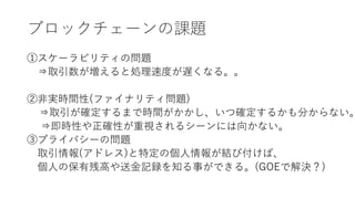 ブロックチェーンの課題
①スケーラビリティの問題
⇒取引数が増えると処理速度が遅くなる。。
②非実時間性(ファイナリティ問題)
⇒取引が確定するまで時間がかかし、いつ確定するかも分からない。
⇒即時性や正確性が重視されるシーンには向かない。
③プライバシーの問題
取引情報(アドレス)と特定の個人情報が結び付けば、
個人の保有残高や送金記録を知る事ができる。(GOEで解決？)
 