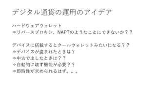 デジタル通貨の運用のアイデア
ハードウェアウォレット
⇒リバースプロキシ、NAPTのようなことにできないか？？
デバイスに搭載するとクールウォレットみたいになる？？
⇒デバイスが盗まれたときは？
⇒中古で出したときは？？
⇒自動的に壊す機能が必要？？
⇒即時性が求められるはず。。。
 