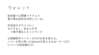 ウォレット
秘密鍵⇒公開鍵⇒アドレス
電子署名技術を利用している。
利用者のプライバシー
なりすまし、改ざん不可
⇒電子署名とネットワーク
公開鍵暗号⇒ハリーだけがお金を使える。
ハリーが受け取ったbitcoinを使えるのはハリーだけ
(ハリーの秘密鍵だけ)
 