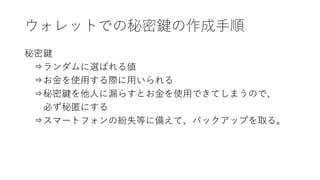 ウォレットでの秘密鍵の作成手順
秘密鍵
⇒ランダムに選ばれる値
⇒お金を使用する際に用いられる
⇒秘密鍵を他人に漏らすとお金を使用できてしまうので、
必ず秘匿にする
⇒スマートフォンの紛失等に備えて、バックアップを取る。
 